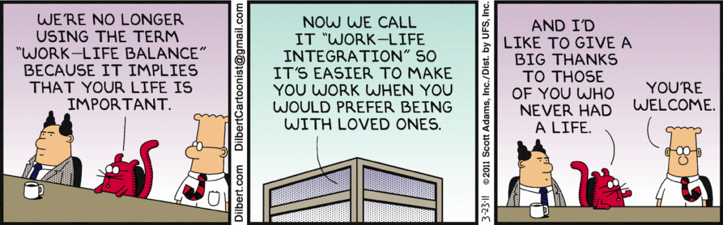Catbert says, "We're no longer using the term 'work-life balance' because it implies that your life is important." Catbert says, "Now we call it 'work-life integration' so it's easier to make you work when you would prefer being with loved ones." Catbert says, "And I'd like to give a big thanks to those of you who never had a life." Dilbert says, "You're welcome." Tags business ethics, work ethic, work-life balance, implies life is important, work-life integration, big thanks, never had a life